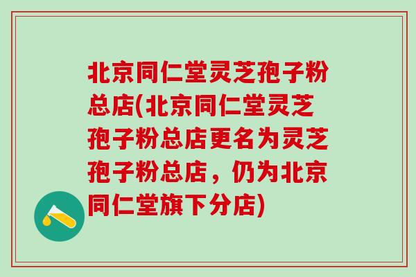 北京同仁堂灵芝孢子粉总店(北京同仁堂灵芝孢子粉总店更名为灵芝孢子粉总店，仍为北京同仁堂旗下分店)