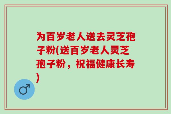 为百岁老人送去灵芝孢子粉(送百岁老人灵芝孢子粉，祝福健康长寿)