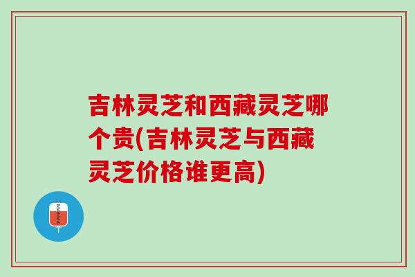 吉林灵芝和西藏灵芝哪个贵(吉林灵芝与西藏灵芝价格谁更高)