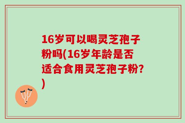 16岁可以喝灵芝孢子粉吗(16岁年龄是否适合食用灵芝孢子粉?) 16岁可以喝灵芝孢子粉吗(16岁年龄是否适合食用灵芝孢子粉?)
