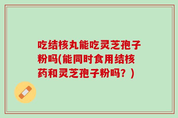 吃结核丸能吃灵芝孢子粉吗(能同时食用结核药和灵芝孢子粉吗？)