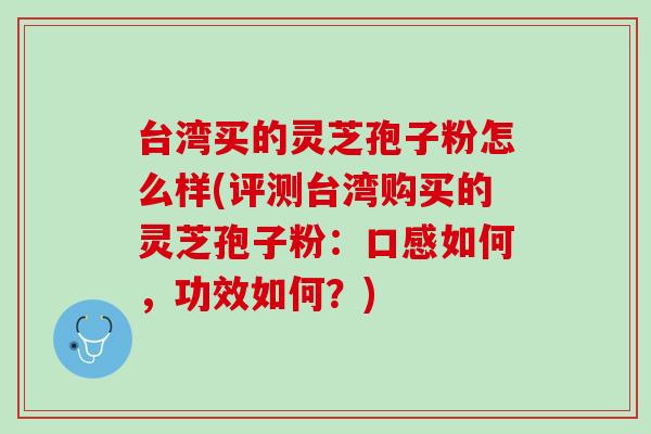 台湾买的灵芝孢子粉怎么样(评测台湾购买的灵芝孢子粉：口感如何，功效如何？)
