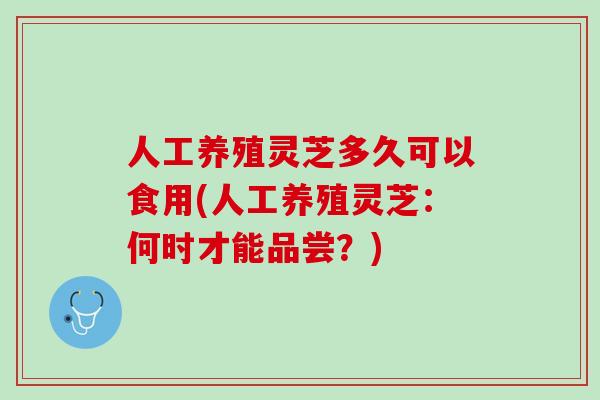人工养殖灵芝多久可以食用(人工养殖灵芝:何时才能品尝?) 人工养殖灵芝多久可以食用(人工养殖灵芝:何时才能品尝?)