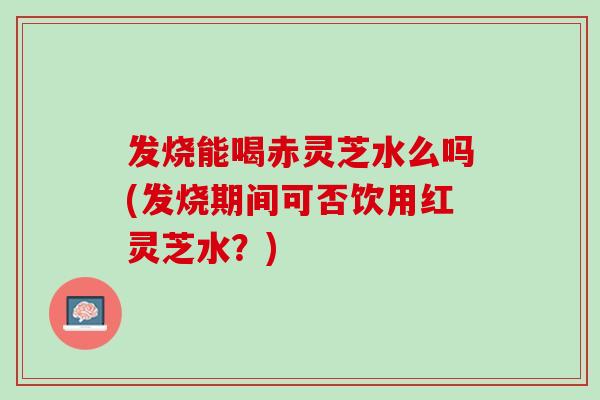 发烧能喝赤灵芝水么吗(发烧期间可否饮用红灵芝水?) 发烧能喝赤灵芝水么吗(发烧期间可否饮用红灵芝水?)