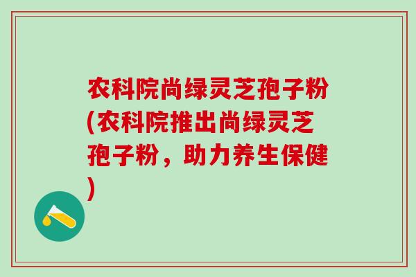 农科院尚绿灵芝孢子粉(农科院推出尚绿灵芝孢子粉，助力养生保健)