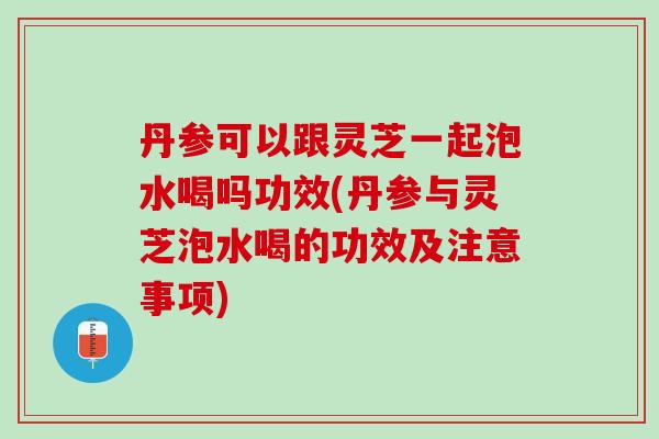 丹参可以跟灵芝一起泡水喝吗功效(丹参与灵芝泡水喝的功效及注意事项)