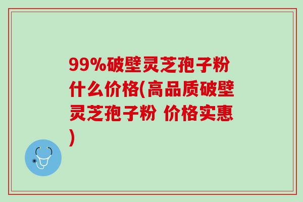 99%破壁灵芝孢子粉什么价格(高品质破壁灵芝孢子粉 价格实惠)