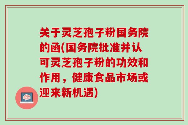 关于灵芝孢子粉国务院的函(国务院批准并认可灵芝孢子粉的功效和作用，健康食品市场或迎来新机遇)