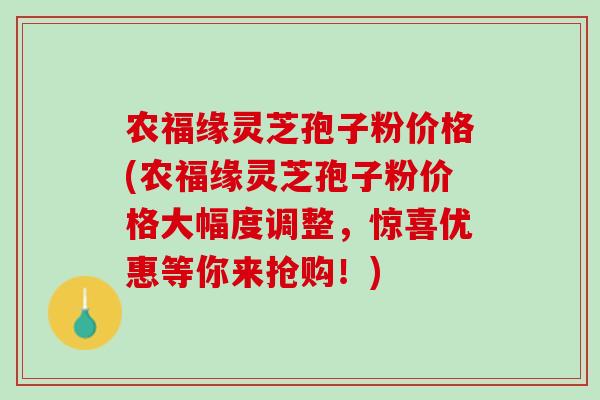 农福缘灵芝孢子粉价格(农福缘灵芝孢子粉价格大幅度调整,惊喜优惠等你来抢购!) 农福缘灵芝孢子粉价格(农福缘灵芝孢子粉价格大幅度调整,惊喜优惠等你来抢购!)