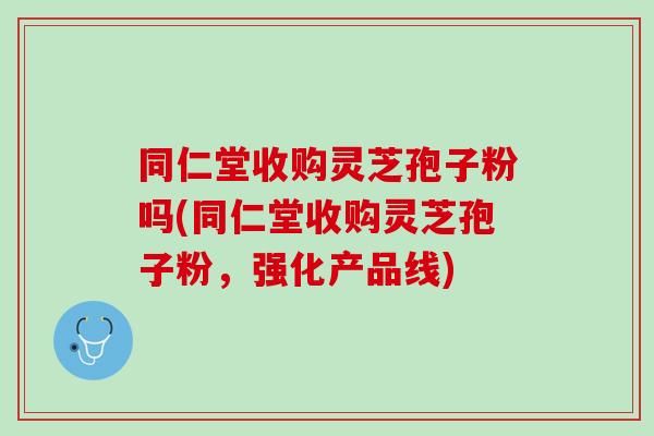 同仁堂收购灵芝孢子粉吗(同仁堂收购灵芝孢子粉，强化产品线)