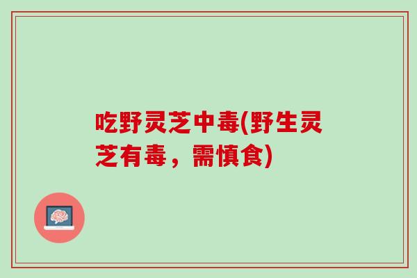吃野灵芝中毒(野生灵芝有毒，需慎食)