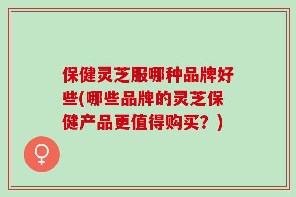 保健灵芝服哪种品牌好些(哪些品牌的灵芝保健产品更值得购买？)