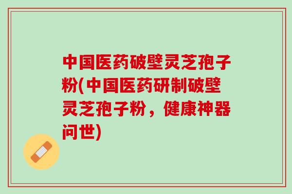 中国医药破壁灵芝孢子粉(中国医药研制破壁灵芝孢子粉，健康神器问世)