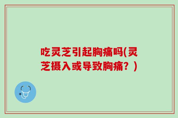 吃灵芝引起胸痛吗(灵芝摄入或导致胸痛？)