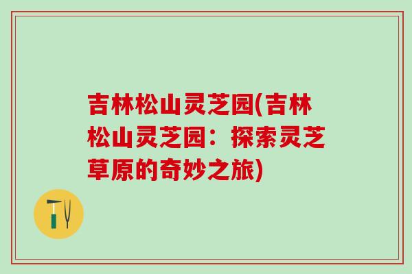 吉林松山灵芝园(吉林松山灵芝园：探索灵芝草原的奇妙之旅)