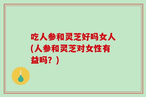 吃人参和灵芝好吗女人(人参和灵芝对女性有益吗？)