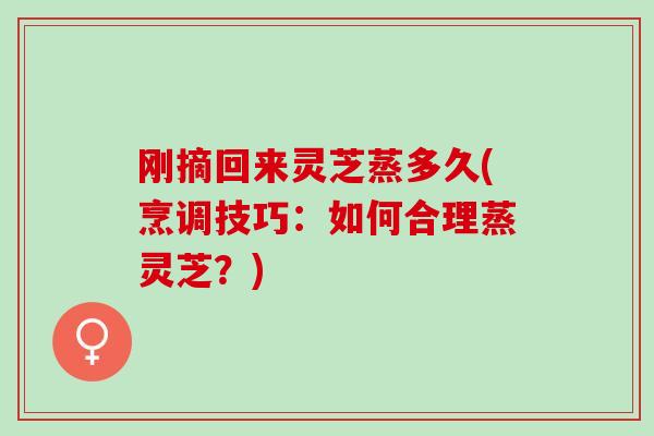 刚摘回来灵芝蒸多久(烹调技巧：如何合理蒸灵芝？)