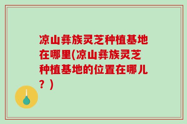 凉山彝族灵芝种植基地在哪里(凉山彝族灵芝种植基地的位置在哪儿?) 凉山彝族灵芝种植基地在哪里(凉山彝族灵芝种植基地的位置在哪儿?)
