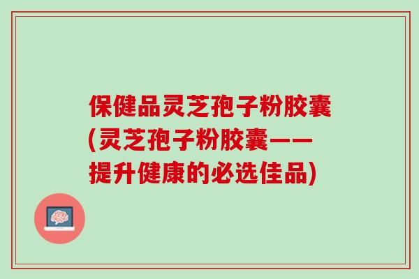 保健品灵芝孢子粉胶囊(灵芝孢子粉胶囊——提升健康的必选佳品) 保健品灵芝孢子粉胶囊(灵芝孢子粉胶囊——提升健康的必选佳品)