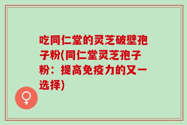 吃同仁堂的灵芝破壁孢子粉(同仁堂灵芝孢子粉：提高免疫力的又一选择)