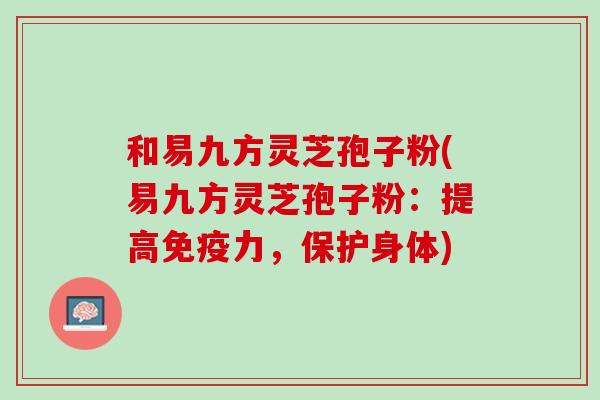和易九方灵芝孢子粉(易九方灵芝孢子粉：提高免疫力，保护身体)