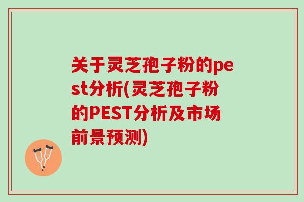 关于灵芝孢子粉的pest分析(灵芝孢子粉的PEST分析及市场前景预测)