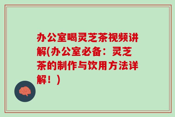 办公室喝灵芝茶视频讲解(办公室必备：灵芝茶的制作与饮用方法详解！)