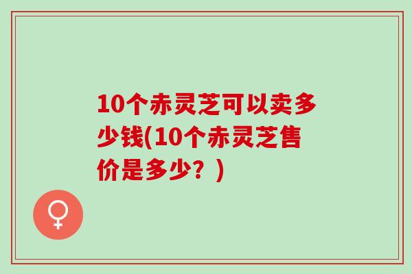 10个赤灵芝可以卖多少钱(10个赤灵芝售价是多少?) 10个赤灵芝可以卖多少钱(10个赤灵芝售价是多少?)