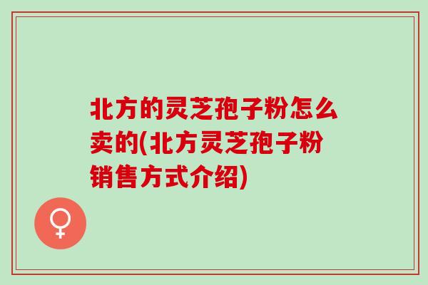 北方的灵芝孢子粉怎么卖的(北方灵芝孢子粉销售方式介绍)