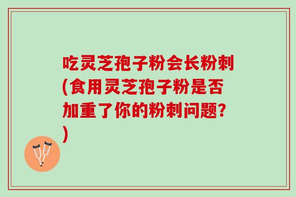 吃灵芝孢子粉会长粉刺(食用灵芝孢子粉是否加重了你的粉刺问题？)