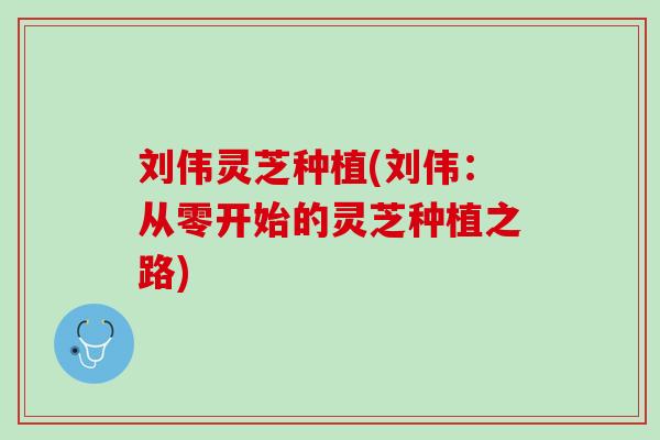 刘伟灵芝种植(刘伟:从零开始的灵芝种植之路) 刘伟灵芝种植(刘伟:从零开始的灵芝种植之路)