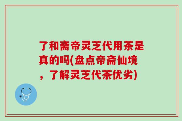 了和斋帝灵芝代用茶是真的吗(盘点帝斋仙境，了解灵芝代茶优劣)
