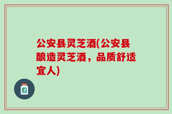 公安县灵芝酒(公安县酿造灵芝酒，品质舒适宜人)