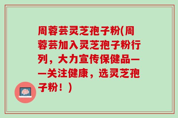 周蓉芸灵芝孢子粉(周蓉芸加入灵芝孢子粉行列，大力宣传保健品——关注健康，选灵芝孢子粉！)