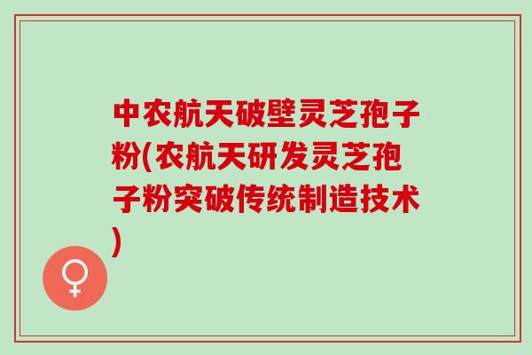 中农航天破壁灵芝孢子粉(农航天研发灵芝孢子粉突破传统制造技术)