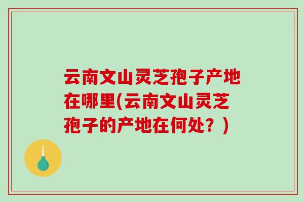 云南文山灵芝孢子产地在哪里(云南文山灵芝孢子的产地在何处？)