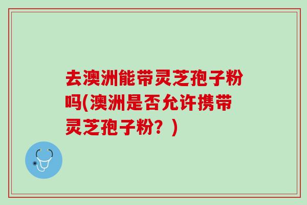 去澳洲能带灵芝孢子粉吗(澳洲是否允许携带灵芝孢子粉?) 去澳洲能带灵芝孢子粉吗(澳洲是否允许携带灵芝孢子粉?)