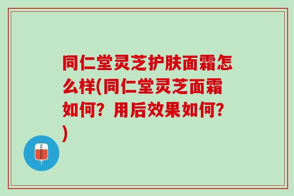同仁堂灵芝护肤面霜怎么样(同仁堂灵芝面霜如何？用后效果如何？)