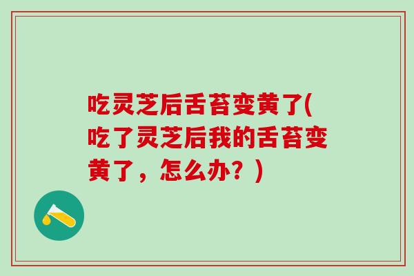 吃灵芝后舌苔变黄了(吃了灵芝后我的舌苔变黄了，怎么办？)