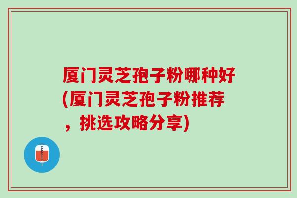 厦门灵芝孢子粉哪种好(厦门灵芝孢子粉推荐，挑选攻略分享)