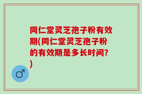 同仁堂灵芝孢子粉有效期(同仁堂灵芝孢子粉的有效期是多长时间？)