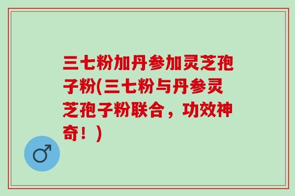 三七粉加丹参加灵芝孢子粉(三七粉与丹参灵芝孢子粉联合，功效神奇！)