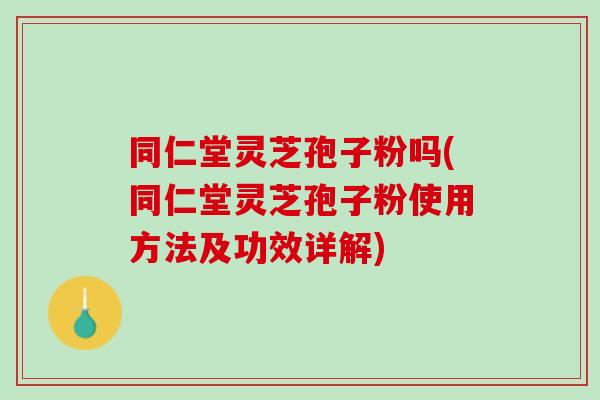 同仁堂灵芝孢子粉吗(同仁堂灵芝孢子粉使用方法及功效详解)