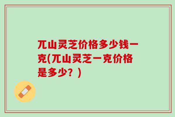 兀山灵芝价格多少钱一克(兀山灵芝一克价格是多少?) 兀山灵芝价格多少钱一克(兀山灵芝一克价格是多少?)