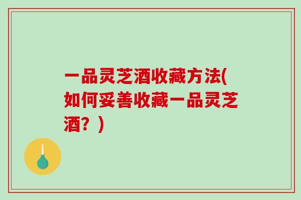 一品灵芝酒收藏方法(如何妥善收藏一品灵芝酒?) 一品灵芝酒收藏方法(如何妥善收藏一品灵芝酒?)