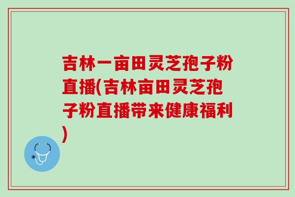 吉林一亩田灵芝孢子粉直播(吉林亩田灵芝孢子粉直播带来健康福利) 吉林一亩田灵芝孢子粉直播(吉林亩田灵芝孢子粉直播带来健康福利)