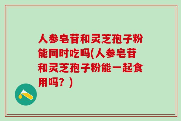 人参皂苷和灵芝孢子粉能同时吃吗(人参皂苷和灵芝孢子粉能一起食用吗？)