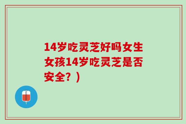 14岁吃灵芝好吗女生女孩14岁吃灵芝是否安全？)