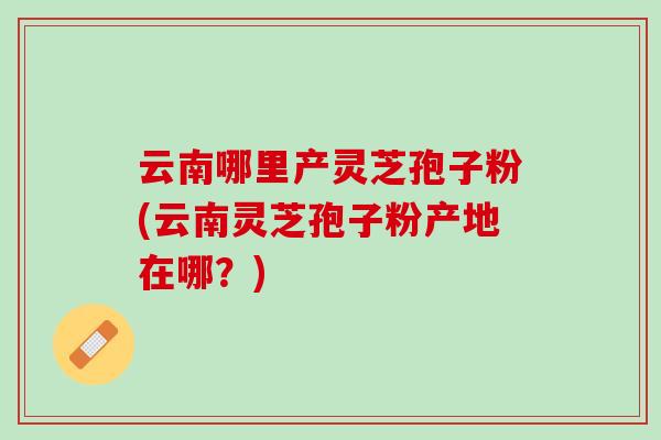 云南哪里产灵芝孢子粉(云南灵芝孢子粉产地在哪？)