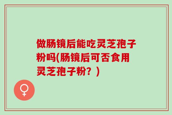 做肠镜后能吃灵芝孢子粉吗(肠镜后可否食用灵芝孢子粉？)